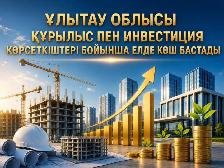 ҰЛЫТАУ ОБЛЫСЫ ҚҰРЫЛЫС ПЕН ИНВЕСТИЦИЯ КӨРСЕТКІШТЕРІ БОЙЫНША ЕЛДЕ КӨШ БАСТАДЫ